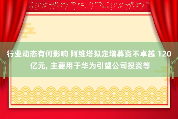 行业动态有何影响 阿维塔拟定增募资不卓越 120 亿元, 主要用于华为引望公司投资等