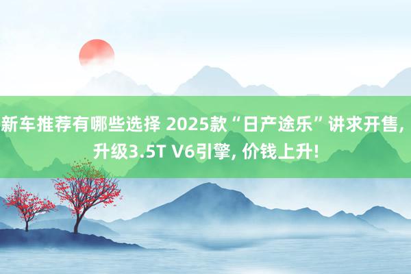 新车推荐有哪些选择 2025款“日产途乐”讲求开售, 升级3.5T V6引擎, 价钱上升!