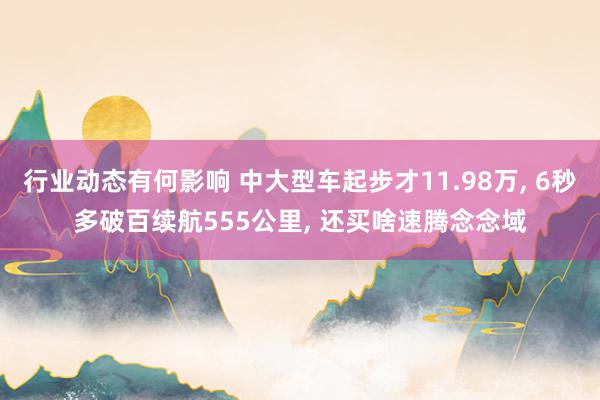 行业动态有何影响 中大型车起步才11.98万, 6秒多破百续航555公里, 还买啥速腾念念域