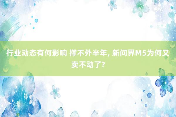 行业动态有何影响 撑不外半年, 新问界M5为何又卖不动了?