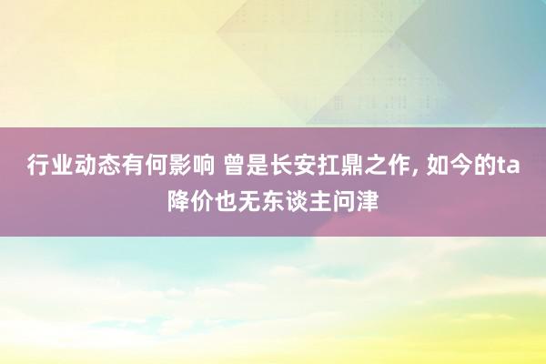 行业动态有何影响 曾是长安扛鼎之作, 如今的ta降价也无东谈主问津