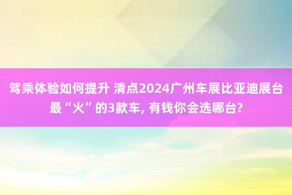 驾乘体验如何提升 清点2024广州车展比亚迪展台最“火”的3款车, 有钱你会选哪台?