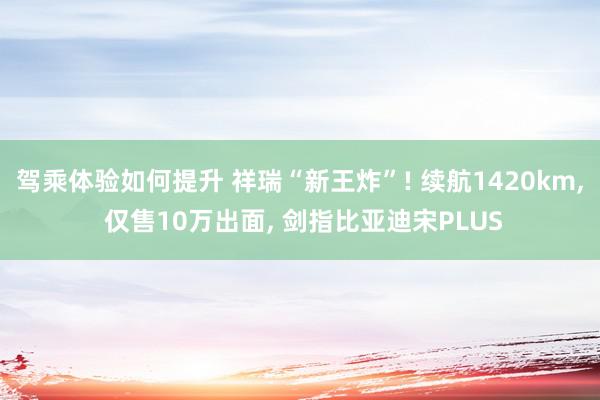 驾乘体验如何提升 祥瑞“新王炸”! 续航1420km, 仅售10万出面, 剑指比亚迪宋PLUS