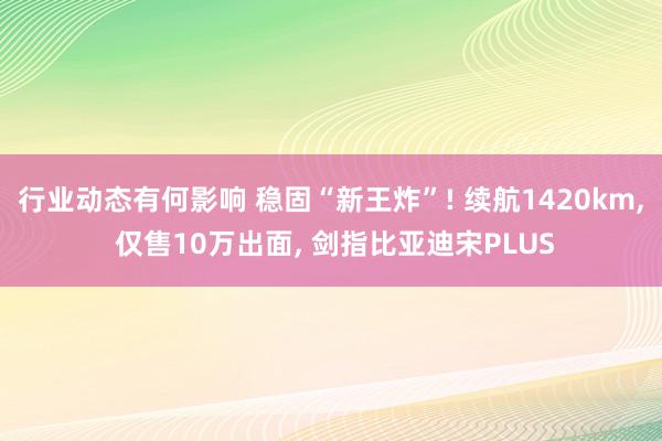 行业动态有何影响 稳固“新王炸”! 续航1420km, 仅售10万出面, 剑指比亚迪宋PLUS