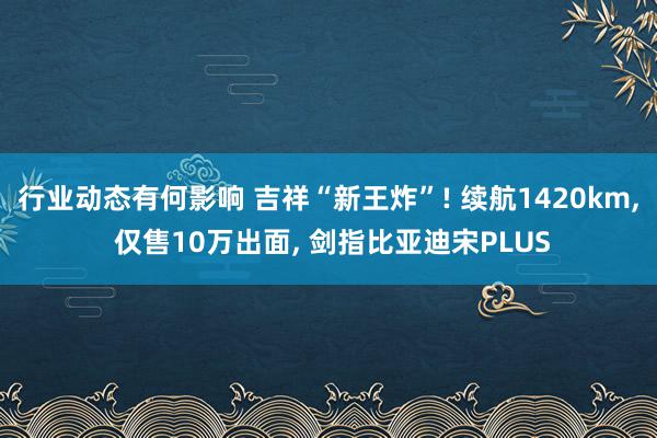 行业动态有何影响 吉祥“新王炸”! 续航1420km, 仅售10万出面, 剑指比亚迪宋PLUS