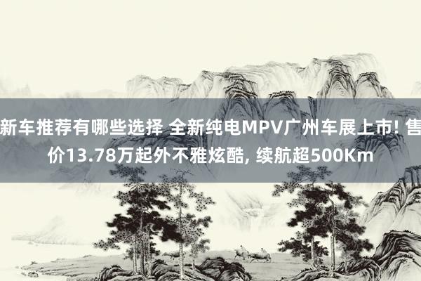 新车推荐有哪些选择 全新纯电MPV广州车展上市! 售价13.78万起外不雅炫酷, 续航超500Km