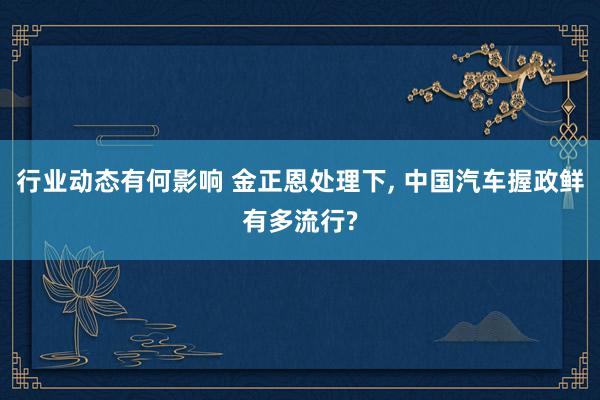 行业动态有何影响 金正恩处理下, 中国汽车握政鲜有多流行?