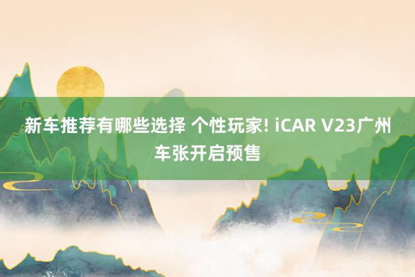 新车推荐有哪些选择 个性玩家! iCAR V23广州车张开启预售