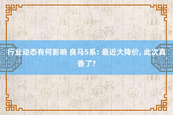 行业动态有何影响 良马5系: 最近大降价, 此次真香了?