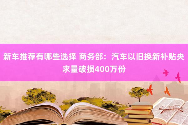 新车推荐有哪些选择 商务部：汽车以旧换新补贴央求量破损400万份