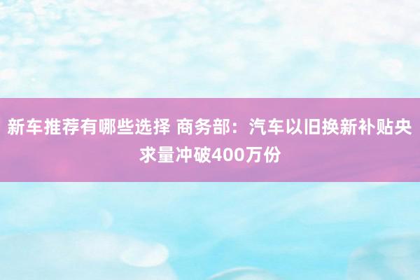 新车推荐有哪些选择 商务部：汽车以旧换新补贴央求量冲破400万份