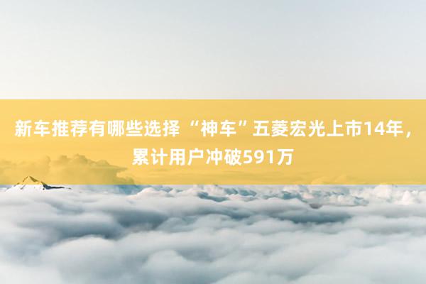 新车推荐有哪些选择 “神车”五菱宏光上市14年，累计用户冲破591万