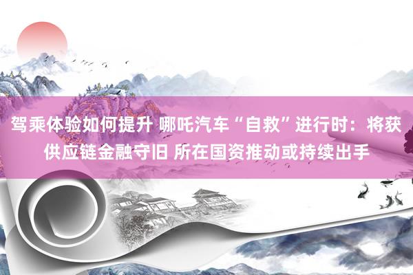 驾乘体验如何提升 哪吒汽车“自救”进行时：将获供应链金融守旧 所在国资推动或持续出手