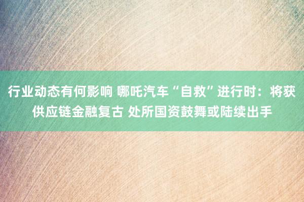 行业动态有何影响 哪吒汽车“自救”进行时：将获供应链金融复古 处所国资鼓舞或陆续出手