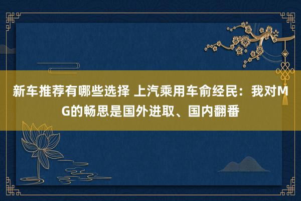 新车推荐有哪些选择 上汽乘用车俞经民：我对MG的畅思是国外进取、国内翻番