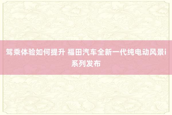 驾乘体验如何提升 福田汽车全新一代纯电动风景i系列发布