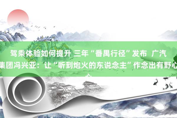 驾乘体验如何提升 三年“番禺行径”发布  广汽集团冯兴亚：让“听到炮火的东说念主”作念出有野心