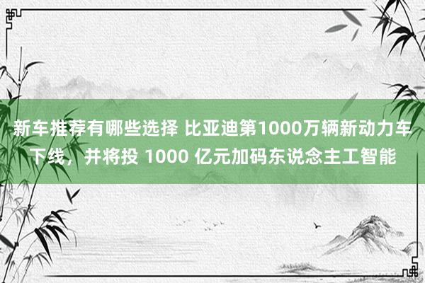 新车推荐有哪些选择 比亚迪第1000万辆新动力车下线，并将投 1000 亿元加码东说念主工智能