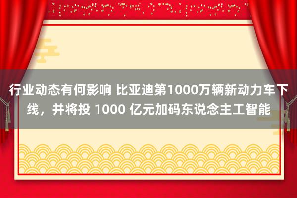 行业动态有何影响 比亚迪第1000万辆新动力车下线，并将投 1000 亿元加码东说念主工智能