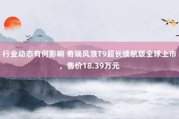 行业动态有何影响 奇瑞风浪T9超长续航版全球上市，售价18.39万元