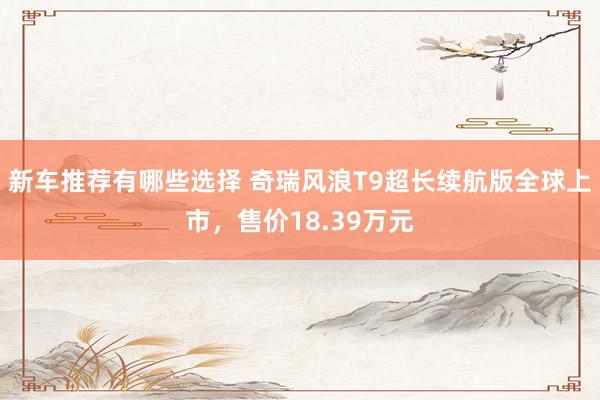 新车推荐有哪些选择 奇瑞风浪T9超长续航版全球上市，售价18.39万元