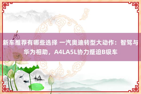 新车推荐有哪些选择 一汽奥迪转型大动作：智驾与华为相助，A4LA5L协力蹙迫B级车