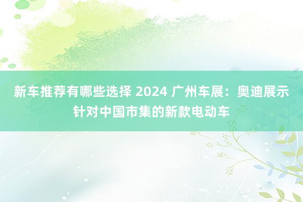 新车推荐有哪些选择 2024 广州车展：奥迪展示针对中国市集的新款电动车