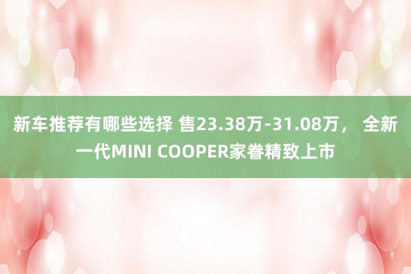 新车推荐有哪些选择 售23.38万-31.08万， 全新一代MINI COOPER家眷精致上市