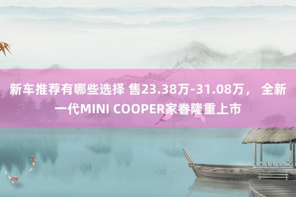 新车推荐有哪些选择 售23.38万-31.08万， 全新一代MINI COOPER家眷隆重上市