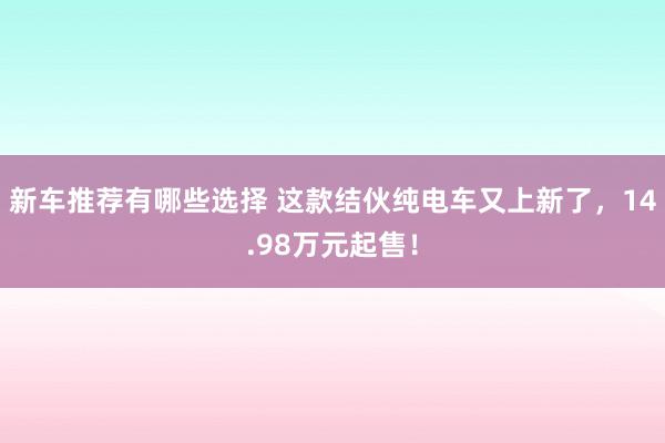 新车推荐有哪些选择 这款结伙纯电车又上新了，14.98万元起售！