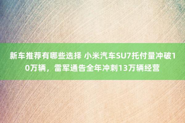 新车推荐有哪些选择 小米汽车SU7托付量冲破10万辆，雷军通告全年冲刺13万辆经营