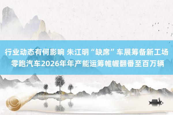 行业动态有何影响 朱江明“缺席”车展筹备新工场 零跑汽车2026年年产能运筹帷幄翻番至百万辆