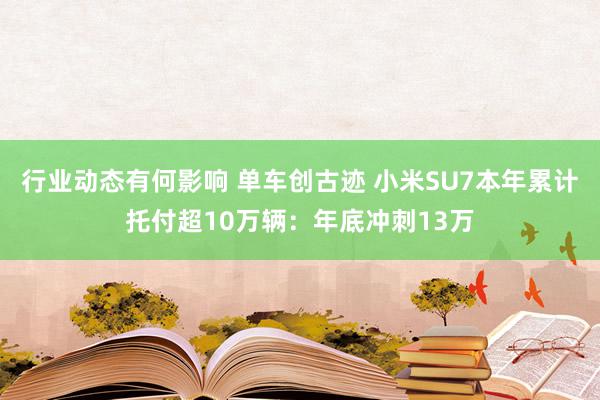 行业动态有何影响 单车创古迹 小米SU7本年累计托付超10万辆：年底冲刺13万