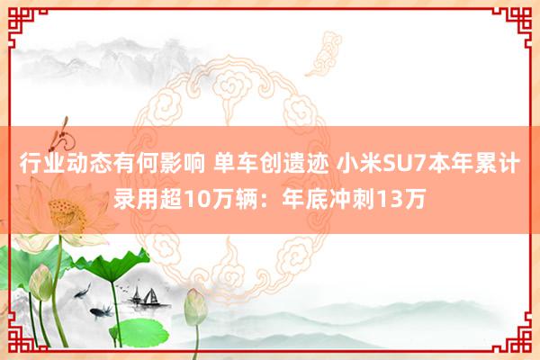 行业动态有何影响 单车创遗迹 小米SU7本年累计录用超10万辆：年底冲刺13万