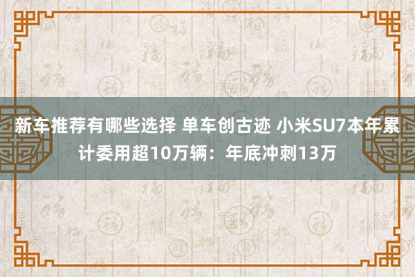 新车推荐有哪些选择 单车创古迹 小米SU7本年累计委用超10万辆：年底冲刺13万