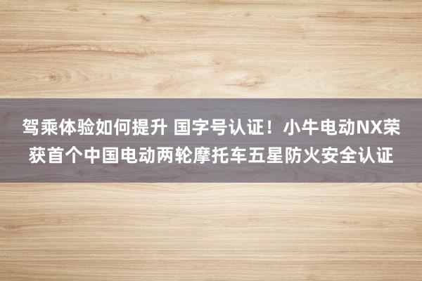 驾乘体验如何提升 国字号认证！小牛电动NX荣获首个中国电动两轮摩托车五星防火安全认证