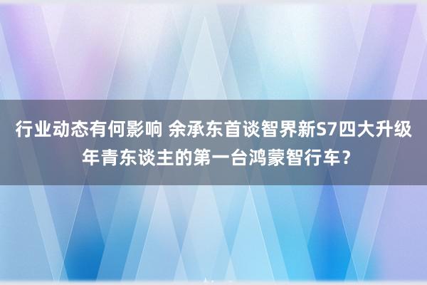 行业动态有何影响 余承东首谈智界新S7四大升级 年青东谈主的第一台鸿蒙智行车？