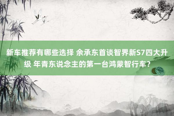 新车推荐有哪些选择 余承东首谈智界新S7四大升级 年青东说念主的第一台鸿蒙智行车？