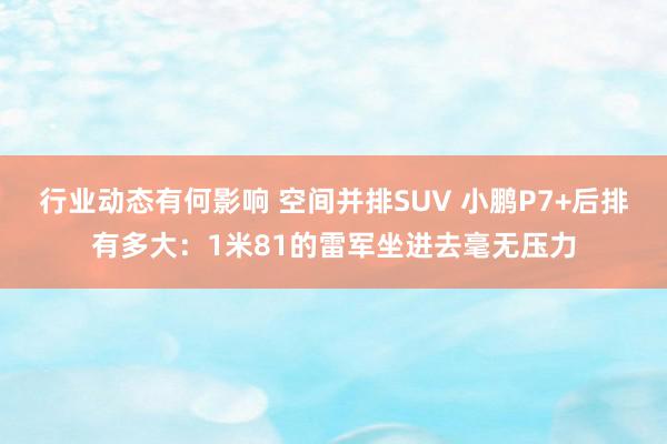 行业动态有何影响 空间并排SUV 小鹏P7+后排有多大：1米81的雷军坐进去毫无压力