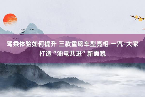 驾乘体验如何提升 三款重磅车型亮相 一汽-大家打造“油电共进”新面貌