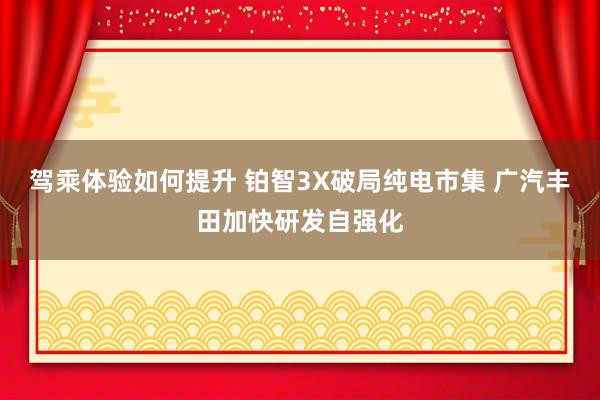 驾乘体验如何提升 铂智3X破局纯电市集 广汽丰田加快研发自强化