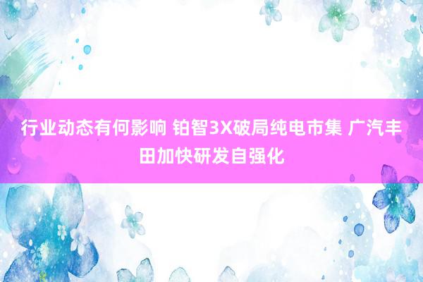 行业动态有何影响 铂智3X破局纯电市集 广汽丰田加快研发自强化