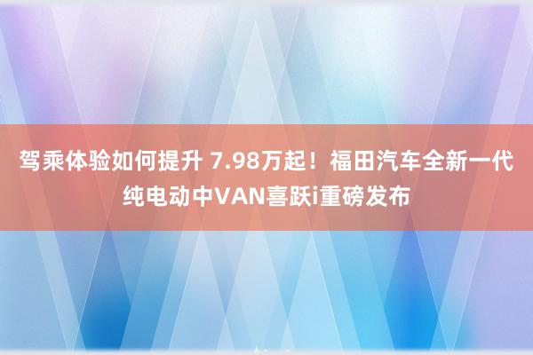 驾乘体验如何提升 7.98万起！福田汽车全新一代纯电动中VAN喜跃i重磅发布