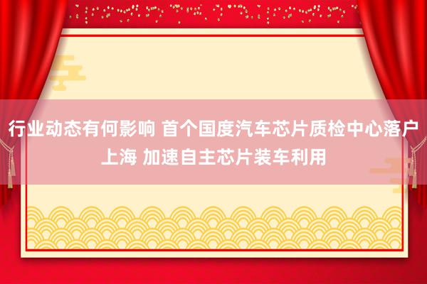 行业动态有何影响 首个国度汽车芯片质检中心落户上海 加速自主芯片装车利用