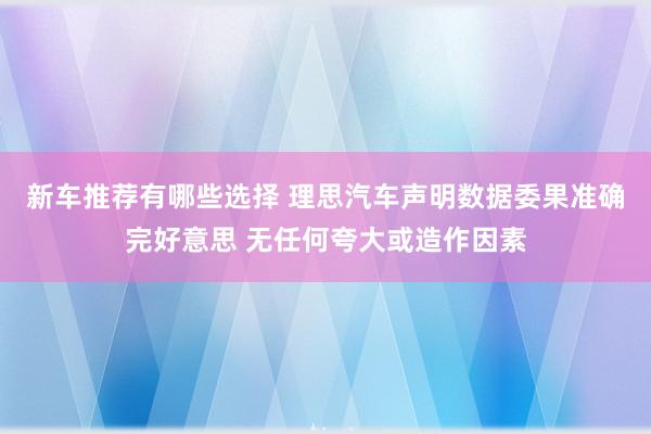 新车推荐有哪些选择 理思汽车声明数据委果准确完好意思 无任何夸大或造作因素