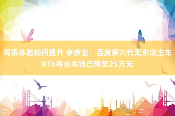 驾乘体验如何提升 李彦宏：百度第六代无东谈主车RT6每台本钱已降至25万元