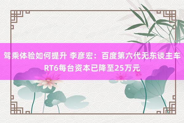 驾乘体验如何提升 李彦宏：百度第六代无东谈主车RT6每台资本已降至25万元