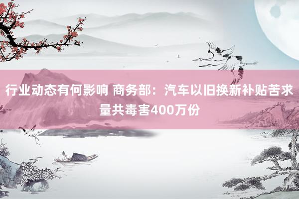 行业动态有何影响 商务部：汽车以旧换新补贴苦求量共毒害400万份