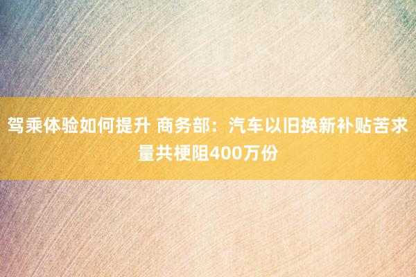 驾乘体验如何提升 商务部：汽车以旧换新补贴苦求量共梗阻400万份