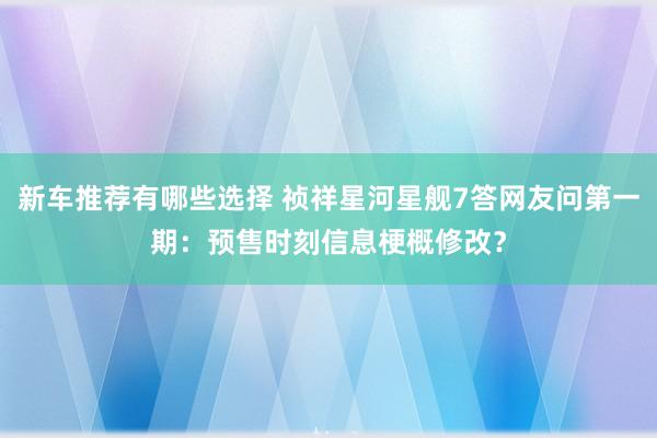 新车推荐有哪些选择 祯祥星河星舰7答网友问第一期：预售时刻信息梗概修改？